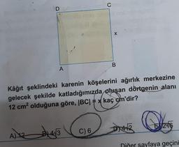 D
A) 12
A
CH
X
B
Kâğıt şeklindeki karenin köşelerini ağırlık merkezine
gelecek şekilde katladığımızda oluşan dörtgenin alanı
12 cm² olduğuna göre, |BC| = x kaç cm'dir?
21413 C) 6
DIAB
246
Diğer sayfaya geçini