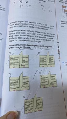 re
acaktır.
ir ortak
18
A)
lç doğal say
bir doğal sayn buluper
lę doğal wyny garpm
duğal sayn bulmups
12
Bir
ve bu numaralar her say-
r kitabın sayfaları ilk sayfadan itibaren 1, 2, 3, ... sayma
sayılarıyla numaralandırılmış
fanın en alt bölümüne pembe renkle yazılmıştır.
Selahattin bu kitabı herhangi bir sayfasından açıp hem ön
kitabi masa üzerine koyuyor. Bazı sayfaların ön kapak
hem de arka kapak masa üzerine temas edecek biçimde
tarafında, bazı sayfaların arka kapak tarafında, bazı say-
faların da havada durduğu görülüyor.
Bor, bin 7,
Buna göre, yukarıda anlatılan görüntü aşağıdakil-
erden hangisi olamaz?
by doğal
bir doğal say
Jumper,
Jos å
aa
2
sợ 20
amal
bulmuştur
B bir beg
budge
bes
25
ve becama
ga ventanama
od say
bb
E)
7,8
A duga sayy
Qmpr
braunge
ab
v
D)
aa
bir degal ang bulupe
27-21
doğal
bir doğal y bumpe
Sos, M7, bit omn
Op dağal sa pag
bir doğal say tumupur
a4
tutmpte
sama
Saraw
pring en be
5 be
sa
3
89 27
Buy 7, al 8 ve
- .
mal
be digal say bumu
bes
dal syn pong
lg digal kay paping ve
doğal any nugte
24-21
dla pang b
ab
a9
WW²
on sare
bb
ACIL MATEMATIK
Isini o sutu
rencinin hazır
12
Her iki öğ
hazırladığ
A) 1
15. A,
Şi