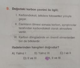 9. Doğadaki karbon çevrimi ile ilgili;
I. Karbondioksit, bitkilere fotosentez yoluyla
geçer.
II. Canlıların ölmesi sonucu karbon, ayrıştırıcılar
tarafından karbondioksit olarak atmosfere
verilir.
III. Karbon döngüsünde en önemli etmenlerden
biri de bitkilerdir.
ifadelerinden hangileri doğrudur?
A) Yalnız I
B) Yalnız III
D) II ve III
C) I ve II
E) I, II ve III