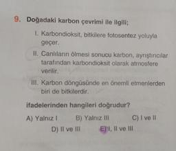 9. Doğadaki karbon çevrimi ile ilgili;
I. Karbondioksit, bitkilere fotosentez yoluyla
geçer.
II. Canlıların ölmesi sonucu karbon, ayrıştırıcılar
tarafından karbondioksit olarak atmosfere
verilir.
III. Karbon döngüsünde en önemli etmenlerden
biri de bitkilerdir.
ifadelerinden hangileri doğrudur?
A) Yalnız I
B) Yalnız III
D) II ve III
C) I ve II
E) I, II ve III