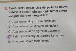 10. Akarsuların denize ulaştığı yerlerde hayvan
türlerinin zengin olmasındaki temel etken
aşağıdakilerden hangisidir?
A) Akarsuyun akış hızının azalması
B) Akarsuların bol alüvyon taşımaları
C) Akarsuyun yatak eğiminin azalması
D) Tatlı ve tuzlu suyun birbirine karışması
E) Kıyı derinliğinin fazla olması