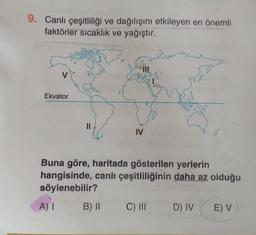 9. Canlı çeşitliliği ve dağılışını etkileyen en önemli
faktörler sıcaklık ve yağıştır.
V
Ekvator
||
IV
B) II
andro
.8
Buna göre, haritada gösterilen yerlerin
hangisinde, canlı çeşitliliğinin daha az olduğu
söylenebilir?
A) I
C) III D) IV E) V