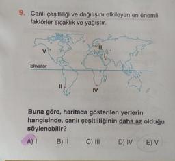 9. Canlı çeşitliliği ve dağılışını etkileyen en önemli
faktörler sıcaklık ve yağıştır.
V
Ekvator
||
IV
B) II
andro
.8
Buna göre, haritada gösterilen yerlerin
hangisinde, canlı çeşitliliğinin daha az olduğu
söylenebilir?
A) I
C) III D) IV E) V