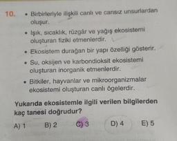 10. Birbirleriyle ilişkili canlı ve cansız unsurlardan
oluşur.
●
• Işık, sıcaklık, rüzgâr ve yağış ekosistemi
oluşturan fiziki etmenlerdir. L
• Ekosistem durağan bir yapı özelliği gösterir.
. Su, oksijen ve karbondioksit ekosistemi
oluşturan inorganik etmenlerdir.
• Bitkiler, hayvanlar ve mikroorganizmalar
ekosistemi oluşturan canlı ögelerdir.
Yukarıda ekosistemle ilgili verilen bilgilerden
kaç tanesi doğrudur?
A) 1
B) 2
C) 3
D) 4
E) 5