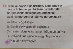 13. Bitki ve hayvan göçlerinde, daha önce bir
arada bulunmayan türlerin birbirleriyle
karşılaşarak etkileşimleri, öncelikle
aşağıdakilerden hangisiyle gerçekleşir?
A) İklim değişikliğiyle
B) Deniz seviyesindeki değişimle
C) İnsanın doğaya tamamen hâkim olmasıyla
D) Volkanik faaliyetlerin yaygınlaşmasıyla
E) Kıtaların kaymasıyla