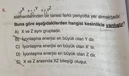 5.
a+Ya+2²5 218/C (U8
elementlerinden bir tanesi farklı periyotta yer almaktadır.
Buna göre aşağıdakilerden hangisi kesinlikle yanlıştır?
A) X ve Z aynı gruptadır.
Biyonlaşma enerjisi en büyük olan Y dir.
C) İyonlaşma enerjisi en büyük olan X' tir.
D) İyonlaşma enerjisi en büyük olan Z dir.
EX ve Z arasında XZ bileşiği oluşur.
at
1