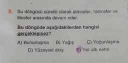 8. Su döngüsü sürekli olarak atmosfer, hidrosfer ve
litosfer arasında devam eder.
Bu döngüde aşağıdakilerden hangisi
gerçekleşmez?
A) Buharlaşma
B) Yağış
D) Yüzeysel akış
C) Yoğunlaşma
E) Yer altı nehri