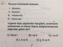 4)- Ökaryot hücrelerde bulunan;
I. ribozom,
II. lizozom,
III. mitokondri,
IV. hücre zarı
organel veya yapılardan hangileri, enzimlerin
sentezinde ve hücre dışına salgılanmasında
doğrudan görev alır?
A) Yalnız I
D) I, II ve III
B) I ve II
C) I ve IV
E) II, III ve IV