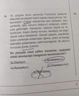 16. 19. yüzyılın ikinci yarısında Fransa'da realizmin
daha ileri ve abartılı biçimi olarak ortaya çıkmış, "de-
terminizm" (Tabiat olaylarında aynı sebepler, aynı
şartlarda, aynı sonucu doğurur.) anlayışını edebi-
yata getirmiştir. Sanatçılar, toplumu büyük bir la-
boratuvar, insanı deney konusu, sanatçıyı da bilgin
olarak kabul etmişlerdir. Gerçek yaşamı, yapıtlarda
bütün yönleriyle anlatmışlar; iğrenç, çirkin ve bayağı
sahneleri anlatmaktan çekinmemişlerdir. Bu akımın
kurucusu Emile Zola'dır.
Bu parçada sözü edilen sanatçılar, aşağıdaki
edebî akımlardan hangisinin temsilcileridir?
B) Naturalizm
D) Empresyonizm
A) Klasisizm
G) Romantizm
ERanasizm
on
19.
5