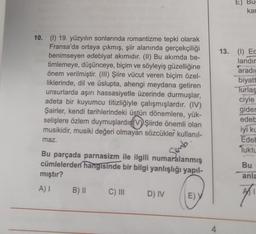 10. (I) 19. yüzyılın sonlarında romantizme tepki olarak
Fransa'da ortaya çıkmış, şiir alanında gerçekçiliği
benimseyen edebiyat akımıdır. (II) Bu akımda be-
timlemeye, düşünceye, biçim ve söyleyiş güzelliğine
önem verilmiştir. (III) Şiire vücut veren biçim özel-
liklerinde, dil ve üslupta, ahengi meydana getiren
unsurlarda aşırı hassasiyetle üzerinde durmuşlar,
adeta bir kuyumcu titizliğiyle çalışmışlardır. (IV)
Şairler, kendi tarihlerindeki üstün dönemlere, yük-
selişlere özlem duymuşlardır(V) Şiirde önemli olan
musikidir, musiki değeri olmayan sözcükler kullanıl-
maz.
Bu parçada parnasizm ile ilgili numaralanmış
cümlelerden hangisinde bir bilgi yanlışlığı yapıl-
mıştır?
A) I
B) II
C) III
D) IV
Semb
E) Y
4
E) Bug
kar
13. (1) Ec
landır
aradı
biyatt
Turlaş
ciyle
gider
edeb
iyi ku
Edeb
luktu
Bu
anla
Mi