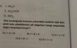 0. I. NHẠCI
II. CH₂COOK
III. KNO3
Oda sıcaklığında bulunan yukarıdaki tuzların eşit deri-
şimli sulu çözeltilerinin pH değerleri hangi seçenekte
doğru karşılaştırılmıştır?
A) | > || > III
B) I > III > II
D) || > ||| > |
C) || > | > |||
E) III > | > ||