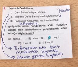 2. Osmanlı Devleti'nde;
I. Cem Sultan'ın isyan etmesi,
II. İnebahtı Deniz Savaşı'nın kaybedilmesi,
III. Pasarofça Antlaşması'nın imzalanması
GAvusturya
gelişmelerinden hangilerinin XVIII. yüzyılda
askerî alan ıslahatlarının yapılmasında etkili
olduğu söylenemez?
A) Yalnız I
2 YUKSAIME
B) Yalnız III
I ve II
D) II ve III
E) I, II ve III
I: Beyozita karşı tant
mücadelesi kaybetmiş
Kibrista yapılmış icay befois