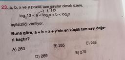 23. a, b, x ve y pozitif tam sayılar olmak üzere,
170
log₂13 < a < log₂x < b < log₂y
eşitsizliği veriliyor.
Buna göre, a + b + x + y'nin en küçük tam sayı değe-
ri kaçtır?
A) 260
D) 269
B) 265
C) 268
E) 270