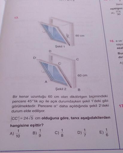 13.
A)
D'
B)
A
1
9
Şekil 1
C'
C)
45
Şekil 2
B
Bir kenar uzunluğu 60 cm olan dikdörtgen biçimindeki
pencere 45°'lik açı ile açık durumdayken şekil 1'deki gibi
görülmektedir. Pencere a daha açıldığında şekil 2'deki
durum elde ediliyor.
|CC| = 24√5 cm olduğun