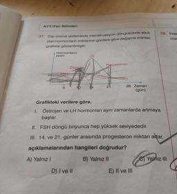 AYT/Fen Bilimleri
37. Dişi üreme sisteminde menstruasyon döngüsünde etkili
olan hormonların miktarının günlere göre değişme oranları
grafikte gösterilmiştir.
Hormonların
oranı
ESH
5
Östroien
10
D) I ve II
LH
Progesteron
21
28 Zaman
(gün)
Grafikteki verilere göre,
1. Östrojen ve LH hormonları aynı zamanlarda artmaya
başlar.
II. FSH döngü boyunca hep yüksek seviyededir.
III. 14. ve 21. günler arasında progesteron miktarı artar.
açıklamalarından hangileri doğrudur?
A) Yalnız I
B) Yalnız II
39. Insa
olar
E) II ve III
C)Yalnız III