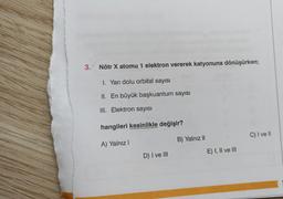 3. Nötr X atomu 1 elektron vererek katyonuna dönüşürken;
I. Yarı dolu orbital sayısı
II.
III. Elektron sayısı
En büyük başkuantum sayısı
hangileri kesinlikle değişir?
A) Yalnız I
D) I ve III
B) Yalnız II
E) I, II ve III
C) I ve II