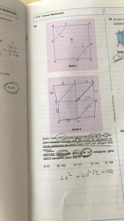 el Matematik
aralarında
c
1
S
360
-124
236
= x kaç
E) 88
TYT/Temel Matematik
38.
B
E
AVARA
a
E
A
elid (anlyse d
0
F
M
B) 100
aking
Şekil-1
F
H
DETY
Smre
M
H
C
G
C) 121
D
a C
2
156) Şekil-2
Şekil-1'deki ABCD karesi biçimindeki kâğıdın B ve D kö-
şeleri karenin merkezi olan M)noktası ile çakışacak bi-
çimde katlanıyor ve Sekil-2'deki AEFCGH altıgeni elde
ediliyor.
Joa
G
AEFCGH altıgeninin alanı 108 br2 olduğuna göre
ABCD karesinin alanı kaç brdir?
A) 81
39. Bir kare p
üzerine d
EVRENOLOG_STUDYCLUB
D) 144
EXCO
E) 169
20² +40²² √2=108
K
B
Buna
A) A
belan
hels
40
d