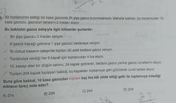 9/Bir toptancının sattığı bir kasa gazozda 24 şişe gazoz bulunmaktadır. Mahalle bakkalı, bu toptancıdan 10
kasa gazozu, gazozun tanesini 2 liradan alıyor. allodmse By&M unud
Bu bakkalın gazoz satışıyla ilgili bilinenler şunlardır:
✓
Bir şişe gazozu 3 liradan satıyor.
6 gazoz kapağı getirene 1 şişe gazozu bedavaya veriyor.
✓ İlk dokuz kasanın satışında toplam 30 adet bedava gazoz veriyor.
✓ Toptancıya verdiği her 6 kapak için toptancıdan 4 lira alıyor.
10. kasayı alan bir düğün salonu, 24 kapak getirerek, bedava gazoz yerine gazoz ücretlerini alıyor.
Toplam 204 kapak toplayan bakkal, bu kapakları toptancıya geri götürerek ücret iadesi alıyor.
Buna göre bakkal, 10 kasa gazozdan toplam kaç lira kâr (elde ettiği gelir ile toptancıya ödediği
miktarın farkı) elde eder?
A) 274
B) 256
C) 244
D) 224