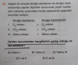 10. Sağlıklı bir bireyde akciğer atardamarı ile akciğer topla-
ramarında yapılan ölçümler sonucunda çeşitli madde-
lerin miktarları arasındaki oranlar saptanarak aşağıdaki
durumlar veriliyor.
Akciğer atardamarı
1. O₂ miktarı
II.
CO₂ miktarı
III. Glikoz miktarı
A) Yalnız I
Akciğer toplardamarı
D) I ve II
< O₂ miktarı
> CO₂ miktarı
Verilen durumlardan hangilerinin yanlış olduğu id-
dia edilebilir?
Glikoz miktarı
B) Yalnız II
C) Yalnız III
E) II ve III