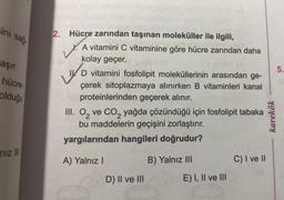 ini sağ
aşır.
hücre-
olduğu
niz III
2. Hücre zarından taşınan moleküller ile ilgili,
X. A vitamini C vitaminine göre hücre zarından daha
kolay geçer.
V
ID vitamini fosfolipit moleküllerinin arasından ge-
çerek sitoplazmaya alınırken B vitaminleri kanal
proteinlerinden geçerek alınır.
III. O₂ ve CO₂ yağda çözündüğü için fosfolipit tabaka
bu maddelerin geçişini zorlaştırır.
yargılarından hangileri doğrudur?
A) Yalnız I
D) II ve III
B) Yalnız III
E) I, II ve III
C) I ve II
karekök
5.