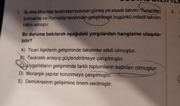 1. İlk defa Mısırlılar tarafından bulunan güneş yılı, esaslı takvim Yunanlar
İyonyalılar ve Romalılar tarafından geliştirilerek bugünkü miladi takvim
hâlini almıştır.
Bu duruma bakılarak aşağıdaki yargılardan hangisine ulaşıla-
bilir?
A) Ticari ilişkilerin gelişiminde takvimler etkili olmuştur.
B) Teokratik anlayış güçlendirilmeye çalışılmıştır.
CUygarlıkların gelişiminde farklı toplumların katkıları olmuştur.
D) Monarşik yapılar korunmaya çalışılmıştır.
E) Demokrasinin gelişimine önem verilmiştir.
4.