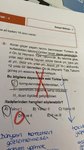 EME-3
na ait toplam 16 soru vardır.
Sosyal Bilimler-1
Konar göçer yaşam tarzını benimseyen Türklerin ilk
kullandıkları takvim(Çinlileri örnek alarak geliştirdikle
ri On iki Hayvanlı Türk Takvimi'dir. Bu takvime göre,
yıllar sayı yerine hayvan adıyla (tavuk