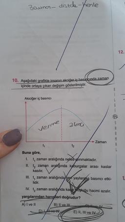 Bowman- distch-kenle
10. Aşağıdaki grafikte insanın akciğer iç basıncında zaman
içinde ortaya çıkan değişim gösterilmiştir.
Akiciğer iç basıncı
Verme
t₁
alma
Buna göre,
1. t, zaman aralığında nefes alınmaktadır.
II. t₂ zaman aralığında kaburgalar arası kaslar
kasılır.
DI
III. t, zaman aralığında gen yaylanma basıncı etki-
lidir.
IV. t zaman aralığında kaoşluğu hacmi azalır.
yargılarından hangileri doğrudur?
A) I ve II
→ Zaman
B) II ve III
ve IV
QULNOIV
E) II, III ve IV
8
S
A
R
M
A
L
12.
1