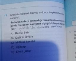 13. Anadolu Selçuklularında ordunun başkomutanı bizza
sultandı.
Sultanın sefere çıkmadığı zamanlarda ordunun ba
şında bulunan komutan aşağıdakilerden hangisi
ASD 'de donanma komutanına
dir?
A) Reis'ül Bahr
B) Melik'ül Ümera
C) Melik'üs Sevahil
D) Yiğitbaşı
E) Emir-i Şimşir
1.
Fra
ka
es
B
11