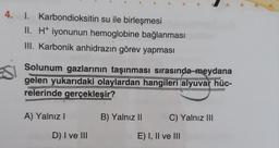 4. 1. Karbondioksitin su ile birleşmesi
II. H+ iyonunun hemoglobine bağlanması
III. Karbonik anhidrazın görev yapması
Solunum gazlarının taşınması sırasında meydana
gelen yukarıdaki olaylardan hangileri alyuvar hüc-
relerinde gerçekleşir?
A) Yalnız I
D) I ve III
n
B) Yalnız II
C) Yalnız III
E) I, II ve III