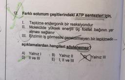 12.
Farklı solunum çeşitlerindeki ATP sentezleri için,
aineanet lois
I. Tepkime endergonik bir reaksiyondur
II.
Molekülde yüksek enerjili üç fosfat bağının yer
alması sağlanır
III. Enzimin iş görmesini gerektirmeyen bir tepkimedir
açıklamalardan hangileri söylenemez?
velight
A) Yalnız I
D)
II ve III
B)
E)
Yalnız II
I, II ve III
XO Yalnız III