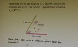 Aralarında 60°'lik açı bulunan K, L düzlem aynalarına
şekildeki gibi gelen I ışık ışınının L aynasından yansıma
açısı 400'dir.
L aynası
140⁰
*
normal
60⁰
K aynası
************LELI
Buna göre, I ışık ışının K aynasına gelme açısı kaç
derecedir?
A