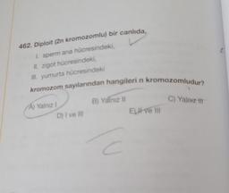 462. Diploit (2n kromozomlu) bir canlıda,
I. sperm ana hücresindeki,
II. zigot hücresindeki,
III. yumurta hücresindeki
kromozom sayılarından hangileri n kromozomludur?
A) Yalnız I
D) I ve III
B) Yalnız II
C
Elitve III
C) Yalnız