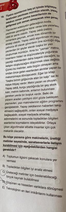 graf
2
18. Tiyatro oyunlarının beş yıl içinde bilgisayar
yapay
tarafından yazılması mümkün olacak,
zekânın roman yazma becerilerinin de
gelişmesi çok zaman almayacak olsa gerek!
Yayınevleri edebiyatın geleceğinin kodla
yazılması gerektiğine karar verse bile yazarların
hâlâ bir şansı olabilir. Yapay zekâ üretimi
romanlara geçmek, ancak kısa dönemlik bir
strateji olabilir. Yapay zekâ algoritması ve yapıtı
yalnızca dil olarak görenlerin öne sürdüğü diğer
yazılardan bir şeyler alarak başka bir yazı
oluşturmak mümkün. Ama bu "yamali" metnin,
insanların hisleri ve düşünceleriyle yoğurarak
yazdığı metinlerden daha başarılı olacağını, bir
iletişim oluşturacağını düşünmek olası değildir.
Çünkü bu metinler, asla özgün olmayan ama
ondan önce gelen eserlerden alıntılar yapan bir
mekanizmaya dönüşecektir. Eğer bir kitap
"başka birinin göğsünde atan bir kalp" ise iki
kişiye ihtiyaç vardır: Metni yazan ve okuyan.
Yapay zekâ, kurgu yazdığında bir şey eksik
kalır; metnin kalbinde, anlamın bulunması
gereken yerde bir boşluk vardır. Belki de
yazarın aradan çekilişini dört gözle bekleyen
yayınevleri, yazı makinelerinin eğitim programını
mogenişletebilir. Yapay zekâlarının haberleri takip
etmesini sağlayabilir, onları sosyal medyaya
bağlayabilir, sosyal medyada arkadaş
edinmelerini ve sonunda topladıkları bilgileri
eserlerine koymalarını isteyebilirler. Ortaya
çıkan algoritmalar elbette insanlar için çok
mekanik olacaktır.
Bu köşe yazısına göre makinelerin, ürettiği
metinler sayesinde, sanatseverlerle iletişim
kurabilmesi için aşağıdakilerden hangisi
gereklidir?
A) Toplumun ilgisini çekecek konulara yer
vermesi
B) Topladıkları bilgileri iyi analiz etmesi
C) Üreteceği metinler için beslenebileceği
birçok kaynak bulabilmesi
DDüşünen ve hisseden varlıklara dönüşmesi
E) Teknolojinin en ileri imkânlarını kullanması