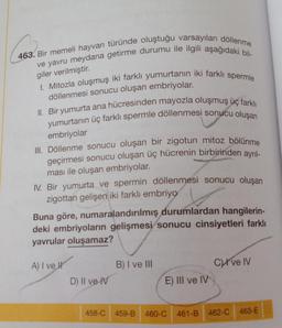 463. Bir memeli hayvan türünde oluştuğu varsayılan döllenme
ve yavru meydana getirme durumu ile ilgili aşağıdaki bil-
giler verilmiştir.
I. Mitozla oluşmuş iki farklı yumurtanın iki farklı spermle
döllenmesi sonucu oluşan embriyolar.
II. Bir yumurta ana hücresinden mayozla oluşmuş üç farklı
yumurtanın üç farklı spermle döllenmesi sonucu oluşan
embriyolar
III. Döllenme sonucu oluşan bir zigotun mitoz bölünme
geçirmesi sonucu oluşan üç hücrenin birbirinden ayrıl-
ması ile oluşan embriyolar.
IV. Bir yumurta ve spermin döllenmesi sonucu oluşan
zigottan gelişen iki farklı embriyo
Buna göre, numaralandırılmış durumlardan hangilerin-
deki embriyoların gelişmesi sonucu cinsiyetleri farklı
yavrular oluşamaz?
A) I ve I
D) II ve IV
B) I ve III
E) III ve IV
458-C 459-B 460-C
C ve IV
461-B 462-C 463-E