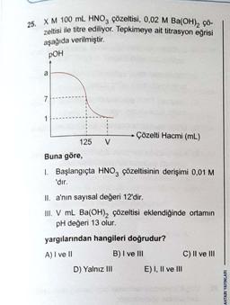 25. X M 100 mL HNO₂ çözeltisi, 0,02 M Ba(OH)2 çö-
zeltisi ile titre ediliyor. Tepkimeye ait titrasyon eğrisi
aşağıda verilmiştir.
POH
7
1
125 V
Çözelti Hacmi (mL)
Buna göre,
1. Başlangıçta HNO3 çözeltisinin derişimi 0,01 M.
'dır.
II. a'nın sayısal değeri 12'dir.
III. V mL Ba(OH)2 çözeltisi eklendiğinde ortamın
pH değeri 13 olur.
yargılarından hangileri doğrudur?
A) I ve II
B) I ve III
D) Yalnız III
E) I, II ve III
C) II ve III
AHTARI YAYINLARI