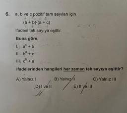 6.
a, b ve c pozitif tam sayıları için
94 96
4
(a + b)(a + c)
ifadesi tek sayıya eşittir.
Buna göre,
I. a + b
a
II. b + c
III. cb + a
C
ifadelerinden hangileri her zaman tek sayıya eşittir?
B) Yalnızl
A) Yalnız I
G=46
D) I ve II
E) II ve III
C) Yalnız III