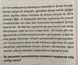(1) Türk edebiyatında Batılılaşma hareketlerini Şinasi ile baş-
latmak yaygın bir anlayıştır, gerçekten Şinasi teknik açıdan
üstün yapıtlar ortaya koymasa da birçok konuda ilk olma
özelliğini taşır. (II) Edebiyatta Batı tarzı tiyatronun ilk önemli
örneklerinden biri olan Şair Evlenmesi komedisini Şinasi
kaleme alır. (III) Batı'dan yapılan ilk şiir çevirilerinin yer aldığı
Müntehebat-ı Eşâr'da onun imzası vardır. (IV) Edebî dilin de-
ğişmesinde ve türlere sosyal konuların girmesinde rol alan ilk
özel gazete Tercüman-ı Ahval'in çıkmasında emeği büyüktür.
(V) Yine konuşma diline ve halk kültürüne eğilmenin ilk ciddi
denemesi sayılabilecek Durub-ı Emsal-i Osmaniyye, daha
sonraki yıllarda atasözleri araştırıcılarına kaynaklık eder.
Bu parçadaki numaralanmış cümlelerin hangisinde bilgi
yanlışı vardır?
Tubiy qilmay