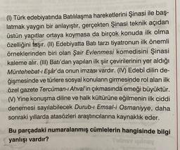 (1) Türk edebiyatında Batılılaşma hareketlerini Şinasi ile baş-
latmak yaygın bir anlayıştır, gerçekten Şinasi teknik açıdan
üstün yapıtlar ortaya koymasa da birçok konuda ilk olma
özelliğini taşır. (II) Edebiyatta Batı tarzı tiyatronun ilk önemli
örneklerinden biri olan Şair Evlenmesi komedisini Şinasi
kaleme alır. (III) Batı'dan yapılan ilk şiir çevirilerinin yer aldığı
Müntehebat-ı Eşâr'da onun imzası vardır. (IV) Edebî dilin de-
ğişmesinde ve türlere sosyal konuların girmesinde rol alan ilk
özel gazete Tercüman-ı Ahval'in çıkmasında emeği büyüktür.
(V) Yine konuşma diline ve halk kültürüne eğilmenin ilk ciddi
denemesi sayılabilecek Durub-ı Emsal-i Osmaniyye, daha
sonraki yıllarda atasözleri araştırıcılarına kaynaklık eder.
Bu parçadaki numaralanmış cümlelerin hangisinde bilgi
yanlışı vardır?
Tubiy qilmay