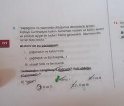 222
9. "Yaptığımız ve yapmakta olduğumuz devrimlerin amacı;
Türkiye Cumhuriyeti halkını tamamen modern ve bütün anlam
ve şekliyle uygar bir toplum hâline getirmektir. Devrimimizin
temel ilkesi budur."
Atatürk'ün bu görüşünün;
1. çoğulculuk ve katılımcılık,
II. çağdaşlık ve Batılılaşma
III. ulusal birlik ve beraberlik
ilkelerinden hangileriyle doğrudan ilgili olduğu
söylenebilir?
A) Yalnız T
II ve III
Balnız II
E) I, II ve III
11.11
Ive ll
12. Ay:
da
Bi
si