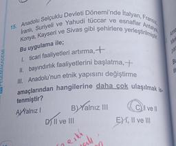 MAKADEMİ
2
15. Anadolu Selçuklu Devleti Dönemi'nde Italyan, Fransız,
İranlı, Suriyeli ve Yahudi tüccar ve esnaflar Antalya,
Konya, Kayseri ve Sivas gibi şehirlere yerleştirilmiştir.
Bu uygulama ile;
1. ticari faaliyetleri artırma, +
II. bayındırlık faaliyetlerini başlatma, +
III. Anadolu'nun etnik yapısını değiştirme
amaçlarından hangilerine daha çok ulaşılmak is
tenmiştir?
AXYalnız I
B) Yalnız III
D) Il ve III
will
eski
CI ve Il
EXI, II ve III
Ame
Mek
par
BL
ti