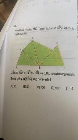 26.
28 (008 (0
K
as (a
Aşağıdaki şekilde BAC açısı ikizkenar ABC üçgeninin
tepe açısıdır.
A
C
E
OS (A
L
B
ABC BAK = BEDBKL ve D,B,L noktaları doğrusaldır.
Buna göre m(KAC) kaç derecedir?
A) 86
B) 90
C) 100
D) 108
D
E) 112
C