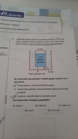 49.deneme
125 soru bulunmaktadır ve bu sınav için verilen süre 135 dakikadır.
edilen süre 7 dakikadır.
zınıza göre artırıp azaltabilirsiniz.
e birden
Yalnız III
karekök
lite
3.
Aşağıdaki şekilde görülen düzenekte içerisinde %75 lik gli-
kojen çözeltisi bulunan A kabının açık ucuna, seçici geçir-
gen zar takılıp, saf su bulunan B kabının içine bırakılıyor.
A kabi
%75
glikojen
çözeltisi
D) I ve II
Saf su
B kabi
Seçici geçirgen zar
Bu düzenekte gerçekleşen madde geçişi olayları ile il-
gili olarak,
A kabındaki su osmozla B kabına geçer.
II. A kabındaki glikojen suda çözünerek difüzyonla B kabi-
na geçer.
IIA kabının osmotik basıncı zamanla azalır.
yorumlarından hangileri yapılabilir?
A) Yalnız I
B) Yalnız II
C) Yalnız III
E) I, II ve III
er
its