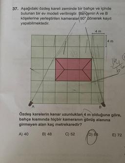 37. Aşağıdaki özdeş kareli zeminde bir bahçe ve içinde
bulunan bir ev modeli verilmiştir. Bahçenin A ve B
köşelerine yerleştirilen kameralar 90° dönerek kayıt
yapabilmektedir.
A
4 m
4 m
D) 64
B
Özdeş karelerin kenar uzunluklan 4 m olduğuna göre,
bahçe kısmında hiçbir kameranın görüş alanına
girmeyen alan kaç metrekaredir?
A) 40
B) 48
C) 52
66
(L
E) 72