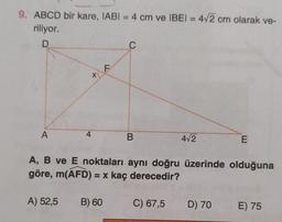 9. ABCD bir kare, IABI= 4 cm ve IBEI = 4√2 cm olarak ve-
riliyor.
D
A
4
X
F
A) 52,5 B) 60
C
B
4√2
E
A, B ve E noktaları aynı doğru üzerinde olduğuna
göre, m(AFD) = x kaç derecedir?
C) 67,5 D) 70 E) 75