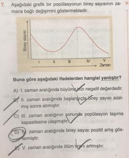 7. Aşağıdaki grafik bir popülasyonun birey sayısının za- K
mana bağlı değişimini göstermektedir.
Birey sayısı
N
V
Zaman
Buna göre aşağıdaki ifadelerden hangisi yanlıştır?
ejuzi
A) I. zaman aralığında büyüme hızı negatif değerdedir.
II. zaman aralığında başlangıçta birey sayısı azal-
mış sonra atrmıştır.
III. zaman aralığının şonunda popülasyon taşıma
kapasitesine ulaşmıştır.
D) I. zaman aralığında birey sayısı pozitif artış gös-
termiştir.
V. zaman aralığında ölüm oranı artmıştır.
dranı