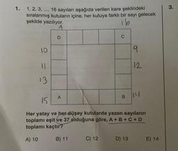 1.
1, 2, 3, ..., 16 sayıları aşağıda verilen kare şeklindeki
sıralanmış kutuların içine, her kutuya farklı bir sayı gelecek
şekilde yazılıyor.
16
1
10
11
13
D
A
C
C) 12
B
9
12
15
Her yatay ve her düşey kutularda yazan sayıların
toplamı eşit ve 37 olduğuna göre, A + B + C + D
toplamı kaçtır?
A) 10
B) 11
D) 13
14
E) 14
3.