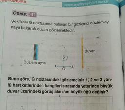 ANSIMA
www.aydinyayinlari.com.tr
ÖRNEK 41
Şekildeki G noktasında bulunan bir gözlemci düzlem ay-
naya bakarak duvarı gözlemektedir.
Düzlem ayna
2
G
3
Duvar
Buna göre, G noktasındaki gözlemcinin 1, 2 ve 3 yön-
lü hareketlerinden hangileri sırasında yeterince büyük
duvar üzerindeki görüş alanının büyüklüğü değişir?