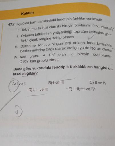 Kalıtım
472. Aşağıda bazı canlılardaki fenotipik farklılar verilmiştir.
1. Tek yumurta ikizi olan iki bireyin boylarının farklı olması
II. Ortanca bitkilerinin yetiştirildiği toprağın asitliğine göre
farklı çiçek rengine sahip olması
III. Döllenme sonucu o