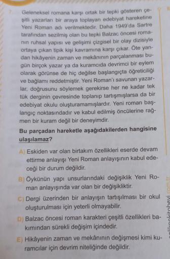 7. Geleneksel romana karşı ortak bir tepki gösteren çe-
şitli yazarları bir araya toplayan edebiyat hareketine
Yeni Roman adı verilmektedir. Daha 1949'da Sartre
tarafından sezilmiş olan bu tepki Balzac öncesi roma-
nın ruhsal yapısı ve gelişimi çizgisel bi