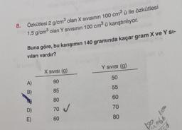 300
8. Özkütlesi 2 g/cm³ olan X Sıvısının 100 cm³ ü ile özkütlesi
1,5 g/cm³ olan Y SIVISının 100 cm³ ü karıştırılıyor.
Buna göre, bu karışımın 140 gramında kaçar gram X ve Y SI-
vıları vardır?
A)
B)
D)
E)
X SIVISI (g)
90
85
80
70 ✔
60
Y SIVISI (g)
50
55
60
70
80
75d